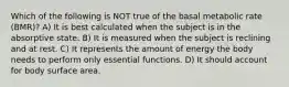 Which of the following is NOT true of the basal metabolic rate (BMR)? A) It is best calculated when the subject is in the absorptive state. B) It is measured when the subject is reclining and at rest. C) It represents the amount of energy the body needs to perform only essential functions. D) It should account for body surface area.