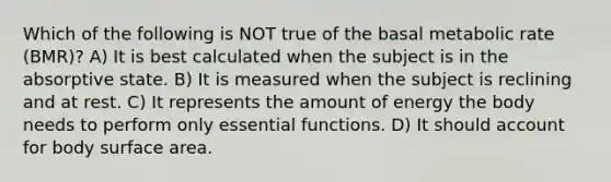 Which of the following is NOT true of the basal metabolic rate (BMR)? A) It is best calculated when the subject is in the absorptive state. B) It is measured when the subject is reclining and at rest. C) It represents the amount of energy the body needs to perform only essential functions. D) It should account for body surface area.