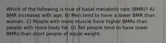 Which of the following is true of basal metabolic rate (BMR)? A) BMR increases with age. B) Men tend to have a lower BMR than women. C) People with more muscle have higher BMRs than people with more body fat. D) Tall people tend to have lower BMRs than short people of equal weight.