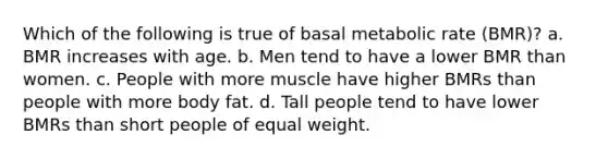 Which of the following is true of basal metabolic rate (BMR)? a. BMR increases with age. b. Men tend to have a lower BMR than women. c. People with more muscle have higher BMRs than people with more body fat. d. Tall people tend to have lower BMRs than short people of equal weight.