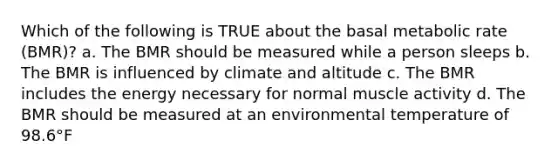 Which of the following is TRUE about the basal metabolic rate (BMR)? a. The BMR should be measured while a person sleeps b. The BMR is influenced by climate and altitude c. The BMR includes the energy necessary for normal muscle activity d. The BMR should be measured at an environmental temperature of 98.6°F