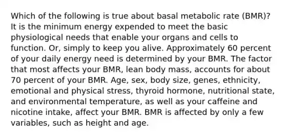 Which of the following is true about basal metabolic rate (BMR)? It is the minimum energy expended to meet the basic physiological needs that enable your organs and cells to function. Or, simply to keep you alive. Approximately 60 percent of your daily energy need is determined by your BMR. The factor that most affects your BMR, lean body mass, accounts for about 70 percent of your BMR. Age, sex, body size, genes, ethnicity, emotional and physical stress, thyroid hormone, nutritional state, and environmental temperature, as well as your caffeine and nicotine intake, affect your BMR. BMR is affected by only a few variables, such as height and age.