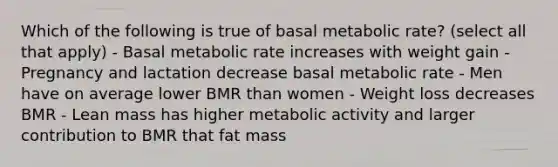 Which of the following is true of basal metabolic rate? (select all that apply) - Basal metabolic rate increases with weight gain - Pregnancy and lactation decrease basal metabolic rate - Men have on average lower BMR than women - Weight loss decreases BMR - Lean mass has higher metabolic activity and larger contribution to BMR that fat mass