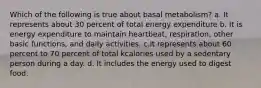 Which of the following is true about basal metabolism? a. It represents about 30 percent of total energy expenditure b. It is energy expenditure to maintain heartbeat, respiration, other basic functions, and daily activities. c.It represents about 60 percent to 70 percent of total kcalories used by a sedentary person during a day. d. It includes the energy used to digest food.