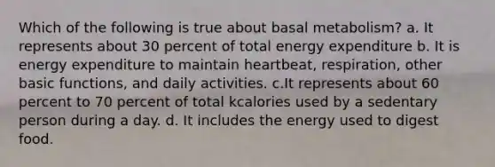 Which of the following is true about basal metabolism? a. It represents about 30 percent of total energy expenditure b. It is energy expenditure to maintain heartbeat, respiration, other basic functions, and daily activities. c.It represents about 60 percent to 70 percent of total kcalories used by a sedentary person during a day. d. It includes the energy used to digest food.