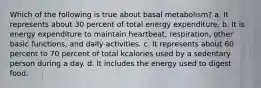 Which of the following is true about basal metabolism? a. It represents about 30 percent of total energy expenditure. b. It is energy expenditure to maintain heartbeat, respiration, other basic functions, and daily activities. c. It represents about 60 percent to 70 percent of total kcalories used by a sedentary person during a day. d. It includes the energy used to digest food.