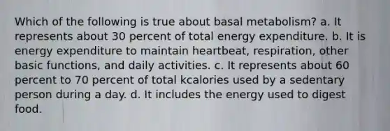 Which of the following is true about basal metabolism? a. It represents about 30 percent of total energy expenditure. b. It is energy expenditure to maintain heartbeat, respiration, other basic functions, and daily activities. c. It represents about 60 percent to 70 percent of total kcalories used by a sedentary person during a day. d. It includes the energy used to digest food.