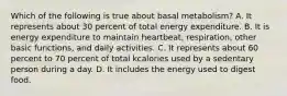 Which of the following is true about basal metabolism? A. It represents about 30 percent of total energy expenditure. B. It is energy expenditure to maintain heartbeat, respiration, other basic functions, and daily activities. C. It represents about 60 percent to 70 percent of total kcalories used by a sedentary person during a day. D. It includes the energy used to digest food.