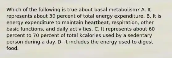 Which of the following is true about basal metabolism? A. It represents about 30 percent of total energy expenditure. B. It is energy expenditure to maintain heartbeat, respiration, other basic functions, and daily activities. C. It represents about 60 percent to 70 percent of total kcalories used by a sedentary person during a day. D. It includes the energy used to digest food.