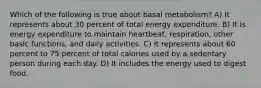 Which of the following is true about basal metabolism? A) It represents about 30 percent of total energy expenditure. B) It is energy expenditure to maintain heartbeat, respiration, other basic functions, and daily activities. C) It represents about 60 percent to 75 percent of total calories used by a sedentary person during each day. D) It includes the energy used to digest food.