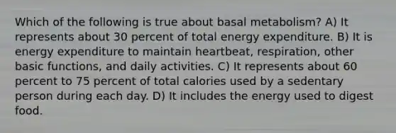 Which of the following is true about basal metabolism? A) It represents about 30 percent of total energy expenditure. B) It is energy expenditure to maintain heartbeat, respiration, other basic functions, and daily activities. C) It represents about 60 percent to 75 percent of total calories used by a sedentary person during each day. D) It includes the energy used to digest food.