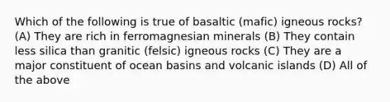 Which of the following is true of basaltic (mafic) igneous rocks? (A) They are rich in ferromagnesian minerals (B) They contain less silica than granitic (felsic) igneous rocks (C) They are a major constituent of ocean basins and volcanic islands (D) All of the above