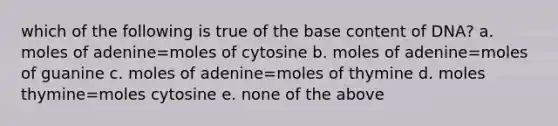 which of the following is true of the base content of DNA? a. moles of adenine=moles of cytosine b. moles of adenine=moles of guanine c. moles of adenine=moles of thymine d. moles thymine=moles cytosine e. none of the above