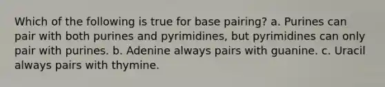 Which of the following is true for base pairing? a. Purines can pair with both purines and pyrimidines, but pyrimidines can only pair with purines. b. Adenine always pairs with guanine. c. Uracil always pairs with thymine.