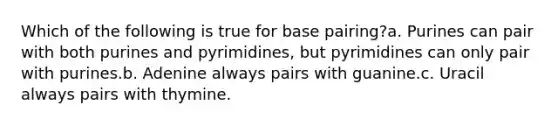 Which of the following is true for base pairing?a. Purines can pair with both purines and pyrimidines, but pyrimidines can only pair with purines.b. Adenine always pairs with guanine.c. Uracil always pairs with thymine.