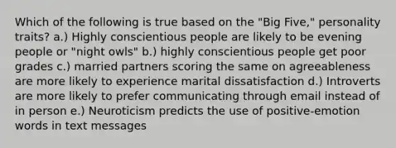 Which of the following is true based on the "Big Five," personality traits? a.) Highly conscientious people are likely to be evening people or "night owls" b.) highly conscientious people get poor grades c.) married partners scoring the same on agreeableness are more likely to experience marital dissatisfaction d.) Introverts are more likely to prefer communicating through email instead of in person e.) Neuroticism predicts the use of positive-emotion words in text messages