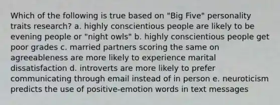 Which of the following is true based on "Big Five" personality traits research? a. highly conscientious people are likely to be evening people or "night owls" b. highly conscientious people get poor grades c. married partners scoring the same on agreeableness are more likely to experience marital dissatisfaction d. introverts are more likely to prefer communicating through email instead of in person e. neuroticism predicts the use of positive-emotion words in text messages