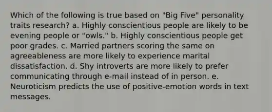 Which of the following is true based on "Big Five" personality traits research? a. Highly conscientious people are likely to be evening people or "owls." b. Highly conscientious people get poor grades. c. Married partners scoring the same on agreeableness are more likely to experience marital dissatisfaction. d. Shy introverts are more likely to prefer communicating through e-mail instead of in person. e. Neuroticism predicts the use of positive-emotion words in text messages.