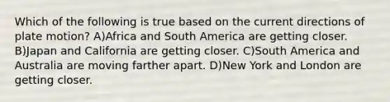 Which of the following is true based on the current directions of plate motion? A)Africa and South America are getting closer. B)Japan and California are getting closer. C)South America and Australia are moving farther apart. D)New York and London are getting closer.