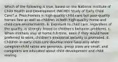 Which of the following is true, based on the National Institute of Child Health and Development (NICHD) Study of Early Child Care? a. Preschoolers in high-quality child-care but poor-quality homes fare as well as children in both high-quality home and child-care environments. b. Exposure to child care, regardless of the quality, is strongly linked to children's behavior problems. c. When mothers stay at home full-time, even if they would have preferred to work, children's emotional security is promoted. d. Children in early child care develop more favorably when caregiver-child ratios are generous, group sizes are small, and caregivers are educated about child development and child rearing.