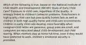 Which of the following is true, based on the National Institute of Child Health and Development (NICHD) Study of Early Child Care? Exposure to child care, regardless of the quality, is strongly linked to children's behavior problems. Preschoolers in high-quality child-care but poor-quality homes fare as well as children in both high-quality home and child-care environments. Children in early child care develop more favorably when caregiver-child ratios are generous, group sizes are small, and caregivers are educated about child development and child rearing. When mothers stay at home full-time, even if they would have preferred to work, children's emotional security is promoted.