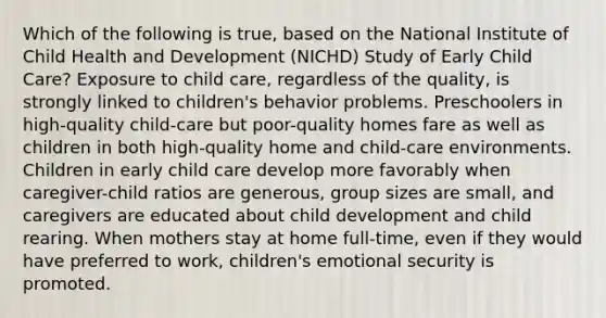 Which of the following is true, based on the National Institute of Child Health and Development (NICHD) Study of Early Child Care? Exposure to child care, regardless of the quality, is strongly linked to children's behavior problems. Preschoolers in high-quality child-care but poor-quality homes fare as well as children in both high-quality home and child-care environments. Children in early child care develop more favorably when caregiver-child ratios are generous, group sizes are small, and caregivers are educated about child development and child rearing. When mothers stay at home full-time, even if they would have preferred to work, children's emotional security is promoted.