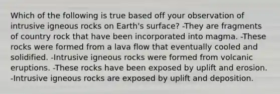 Which of the following is true based off your observation of intrusive igneous rocks on Earth's surface? -They are fragments of country rock that have been incorporated into magma. -These rocks were formed from a lava flow that eventually cooled and solidified. -Intrusive igneous rocks were formed from volcanic eruptions. -These rocks have been exposed by uplift and erosion. -Intrusive igneous rocks are exposed by uplift and deposition.