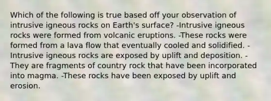 Which of the following is true based off your observation of intrusive igneous rocks on Earth's surface? -Intrusive igneous rocks were formed from volcanic eruptions. -These rocks were formed from a lava flow that eventually cooled and solidified. -Intrusive igneous rocks are exposed by uplift and deposition. -They are fragments of country rock that have been incorporated into magma. -These rocks have been exposed by uplift and erosion.