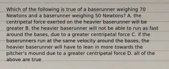 Which of the following is true of a baserunner weighing 70 Newtons and a baserunner weighing 50 Newtons? A. the centripetal force exerted on the heavier baserunner will be greater B. the heavier baserunner will not be able to run as fast around the bases, due to a greater centripetal force C. if the baserunners run at the same velocity around the bases, the heavier baserunner will have to lean in more towards the pitcher's mound due to a greater centripetal force D. all of the above are true