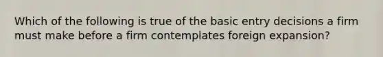 Which of the following is true of the basic entry decisions a firm must make before a firm contemplates foreign expansion?