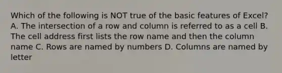 Which of the following is NOT true of the basic features of Excel? A. The intersection of a row and column is referred to as a cell B. The cell address first lists the row name and then the column name C. Rows are named by numbers D. Columns are named by letter