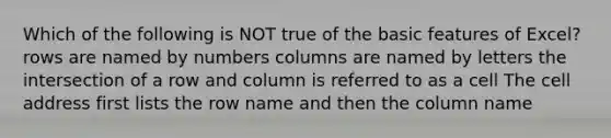 Which of the following is NOT true of the basic features of Excel? rows are named by numbers columns are named by letters the intersection of a row and column is referred to as a cell The cell address first lists the row name and then the column name