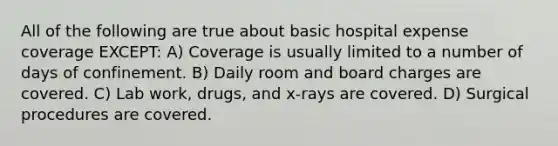 All of the following are true about basic hospital expense coverage EXCEPT: A) ﻿﻿﻿Coverage is usually limited to a number of days of confinement. B) ﻿﻿﻿Daily room and board charges are covered. C) ﻿﻿﻿Lab work, drugs, and x-rays are covered. D) ﻿﻿﻿Surgical procedures are covered.