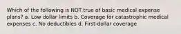 Which of the following is NOT true of basic medical expense plans? a. Low dollar limits b. Coverage for catastrophic medical expenses c. No deductibles d. First-dollar coverage