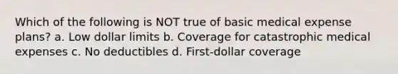 Which of the following is NOT true of basic medical expense plans? a. Low dollar limits b. Coverage for catastrophic medical expenses c. No deductibles d. First-dollar coverage