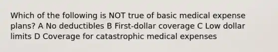 Which of the following is NOT true of basic medical expense plans? A No deductibles B First-dollar coverage C Low dollar limits D Coverage for catastrophic medical expenses