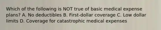 Which of the following is NOT true of basic medical expense plans? A. No deductibles B. First-dollar coverage C. Low dollar limits D. Coverage for catastrophic medical expenses