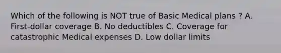 Which of the following is NOT true of Basic Medical plans ? A. First-dollar coverage B. No deductibles C. Coverage for catastrophic Medical expenses D. Low dollar limits