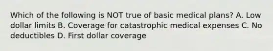 Which of the following is NOT true of basic medical plans? A. Low dollar limits B. Coverage for catastrophic medical expenses C. No deductibles D. First dollar coverage
