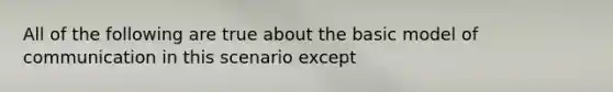 All of the following are true about the basic model of communication in this scenario except