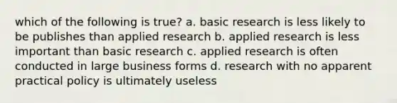 which of the following is true? a. basic research is less likely to be publishes than applied research b. applied research is less important than basic research c. applied research is often conducted in large business forms d. research with no apparent practical policy is ultimately useless