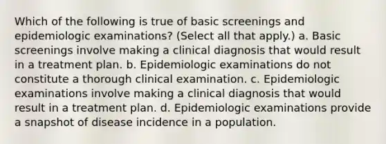 Which of the following is true of basic screenings and epidemiologic examinations? (Select all that apply.) a. Basic screenings involve making a clinical diagnosis that would result in a treatment plan. b. Epidemiologic examinations do not constitute a thorough clinical examination. c. Epidemiologic examinations involve making a clinical diagnosis that would result in a treatment plan. d. Epidemiologic examinations provide a snapshot of disease incidence in a population.