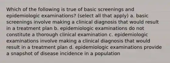 Which of the following is true of basic screenings and epidemiologic examinations? (select all that apply) a. basic screenings involve making a clinical diagnosis that would result in a treatment plan b. epidemiologic examinations do not constitute a thorough clinical examination c. epidemiologic examinations involve making a clinical diagnosis that would result in a treatment plan d. epidemiologic examinations provide a snapshot of disease incidence in a population