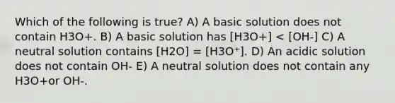 Which of the following is true? A) A basic solution does not contain H3O+. B) A basic solution has [H3O+] < [OH-] C) A neutral solution contains [H2O] = [H3O⁺]. D) An acidic solution does not contain OH- E) A neutral solution does not contain any H3O+or OH-.