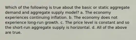 Which of the following is true about the basic or static aggregate demand and aggregate supply model? a. The economy experiences continuing inflation. b. The economy does not experience long-run growth. c. The price level is constant and so the short-run aggregate supply is horizontal. d. All of the above are true.