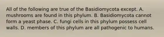 All of the following are true of the Basidiomycota except. A. mushrooms are found in this phylum. B. Basidiomycota cannot form a yeast phase. C. fungi cells in this phylum possess cell walls. D. members of this phylum are all pathogenic to humans.