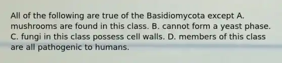 All of the following are true of the Basidiomycota except A. mushrooms are found in this class. B. cannot form a yeast phase. C. fungi in this class possess cell walls. D. members of this class are all pathogenic to humans.