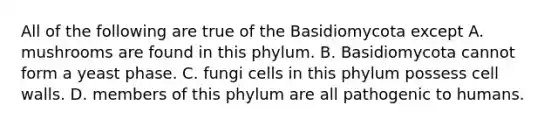 All of the following are true of the Basidiomycota except A. mushrooms are found in this phylum. B. Basidiomycota cannot form a yeast phase. C. fungi cells in this phylum possess cell walls. D. members of this phylum are all pathogenic to humans.