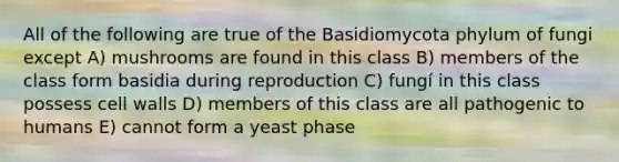 All of the following are true of the Basidiomycota phylum of fungi except A) mushrooms are found in this class B) members of the class form basidia during reproduction C) fungí in this class possess cell walls D) members of this class are all pathogenic to humans E) cannot form a yeast phase