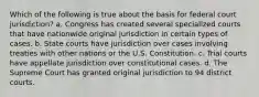 Which of the following is true about the basis for federal court jurisdiction? a. Congress has created several specialized courts that have nationwide original jurisdiction in certain types of cases. b. State courts have jurisdiction over cases involving treaties with other nations or the U.S. Constitution. c. Trial courts have appellate jurisdiction over constitutional cases. d. The Supreme Court has granted original jurisdiction to 94 district courts.